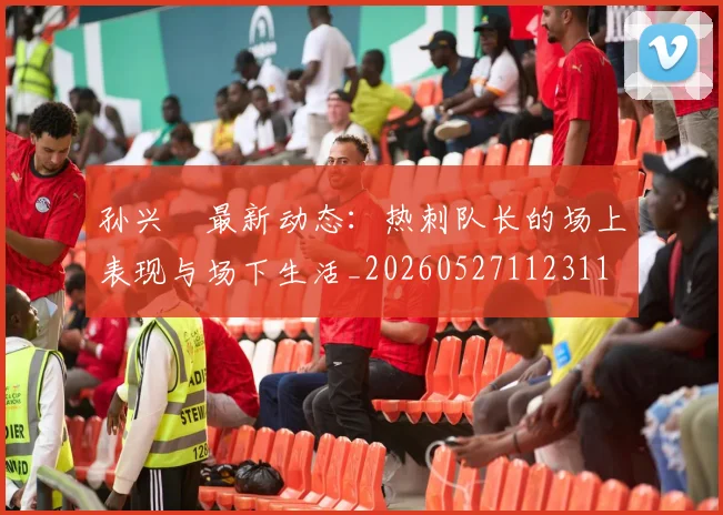 孙兴慜最新动态:热刺队长的场上表现与场下生活_20260527112311