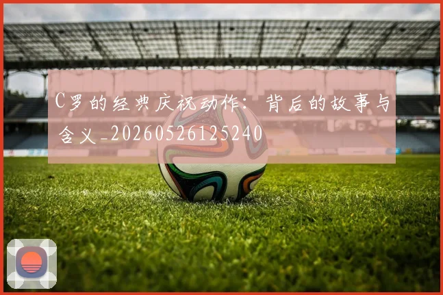 C罗的经典庆祝动作:背后的故事与含义_20260526125240