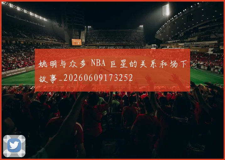姚明与众多 NBA 巨星的关系和场下故事_20260609173252