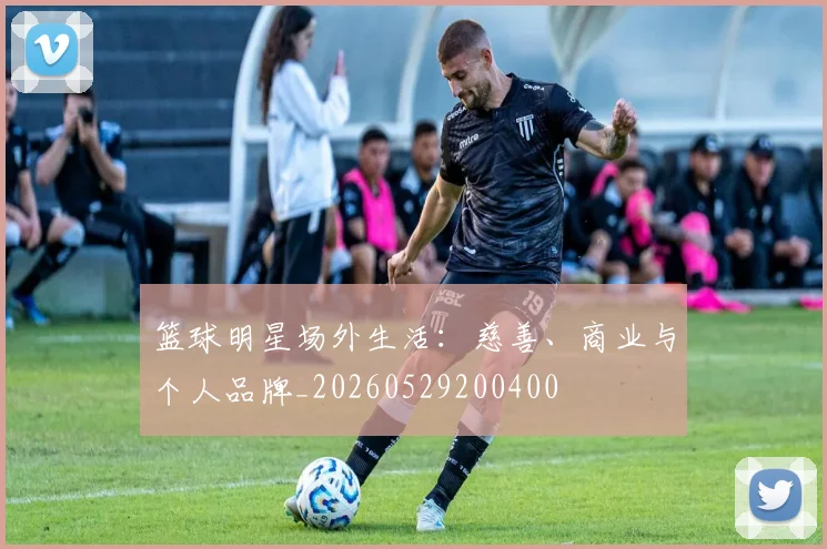 篮球明星场外生活：慈善、商业与个人品牌_20260529200400