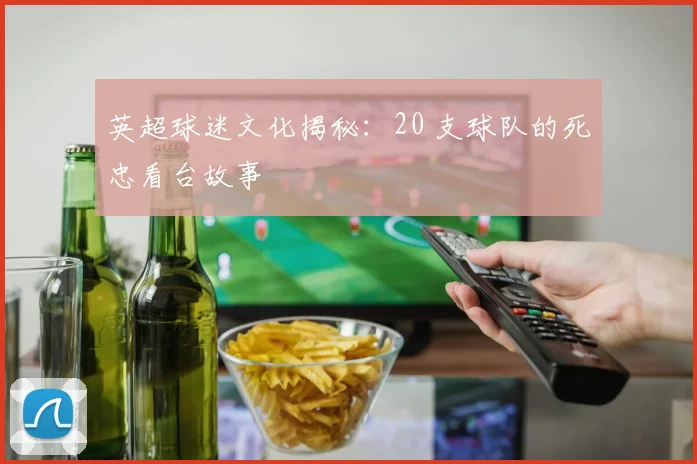 英超球迷文化揭秘:20 支球队的死忠看台故事