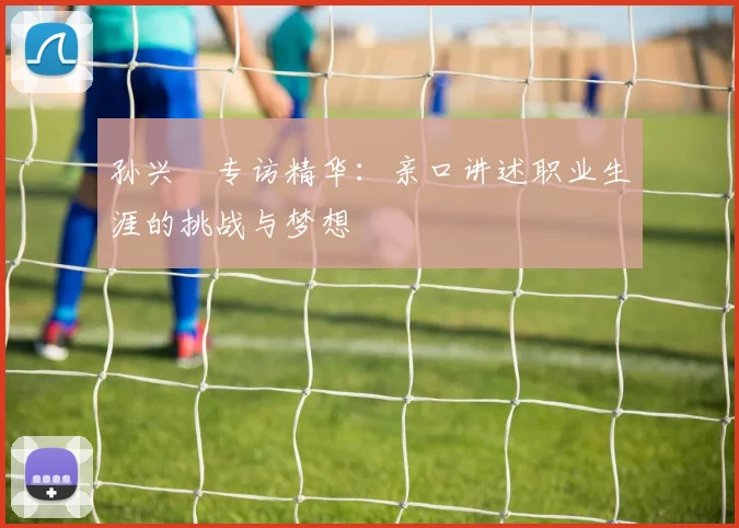 孙兴慜专访精华:亲口讲述职业生涯的挑战与梦想