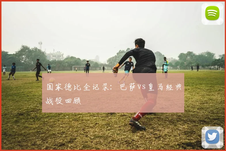 国家德比全记录:巴萨vs皇马经典战役回顾