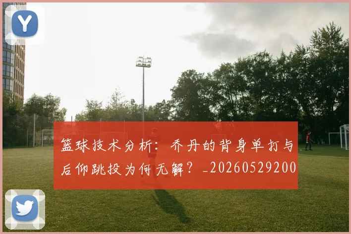 篮球技术分析:乔丹的背身单打与后仰跳投为何无解?_20260529200347