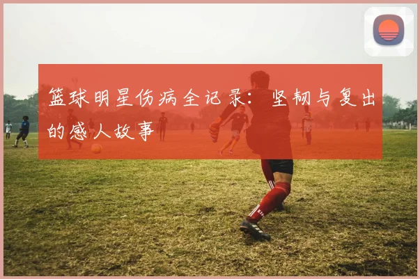 篮球明星伤病全记录:坚韧与复出的感人故事