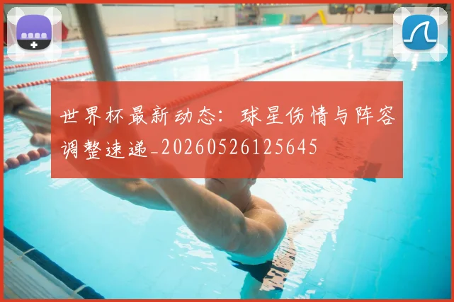 世界杯最新动态：球星伤情与阵容调整速递_20260526125645
