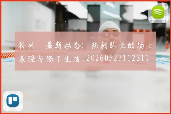 孙兴慜最新动态:热刺队长的场上表现与场下生活_20260527112311