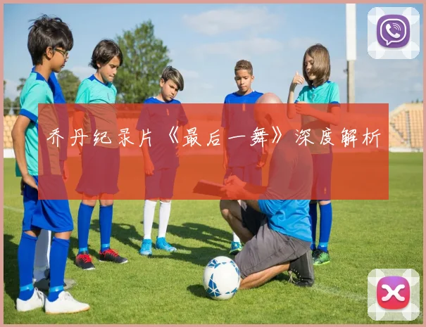 乔丹纪录片《最后一舞》深度解析
