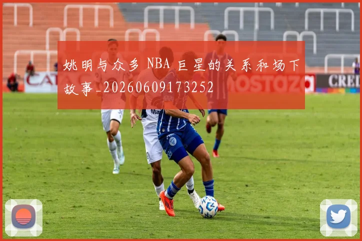 姚明与众多 NBA 巨星的关系和场下故事_20260609173252