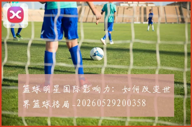 篮球明星国际影响力:如何改变世界篮球格局_20260529200358