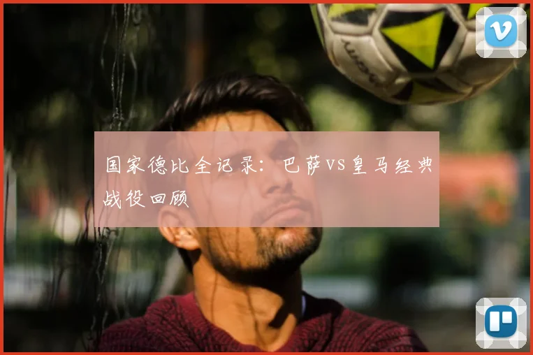 国家德比全记录:巴萨vs皇马经典战役回顾
