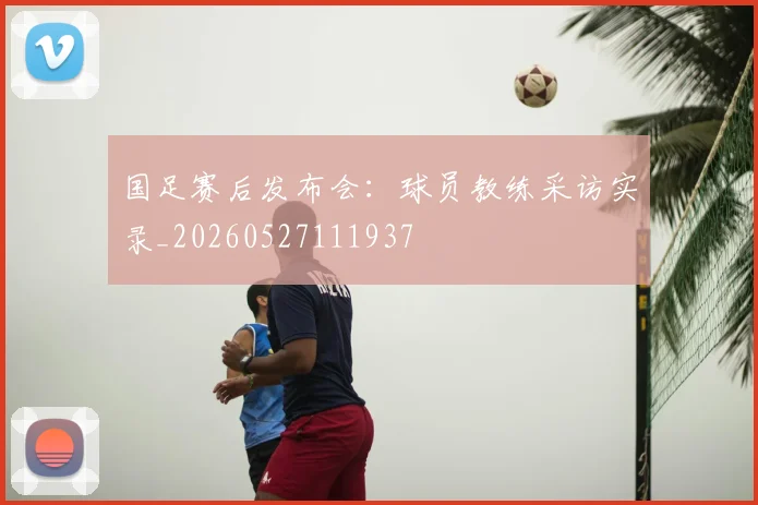 国足赛后发布会:球员教练采访实录_20260527111937